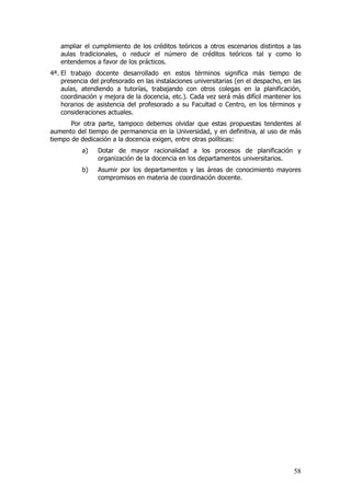 ampliar el cumplimiento de los créditos teóricos a otros escenarios distintos a las
   aulas tradicionales, o reducir el número de créditos teóricos tal y como lo
   entendemos a favor de los prácticos.
4ª. El trabajo docente desarrollado en estos términos significa más tiempo de
    presencia del profesorado en las instalaciones universitarias (en el despacho, en las
    aulas, atendiendo a tutorías, trabajando con otros colegas en la planificación,
    coordinación y mejora de la docencia, etc.). Cada vez será más difícil mantener los
    horarios de asistencia del profesorado a su Facultad o Centro, en los términos y
    consideraciones actuales.
       Por otra parte, tampoco debemos olvidar que estas propuestas tendentes al
aumento del tiempo de permanencia en la Universidad, y en definitiva, al uso de más
tiempo de dedicación a la docencia exigen, entre otras políticas:
           a)   Dotar de mayor racionalidad a los procesos de planificación y
                organización de la docencia en los departamentos universitarios.
           b)   Asumir por los departamentos y las áreas de conocimiento mayores
                compromisos en materia de coordinación docente.




                                                                                      58
 