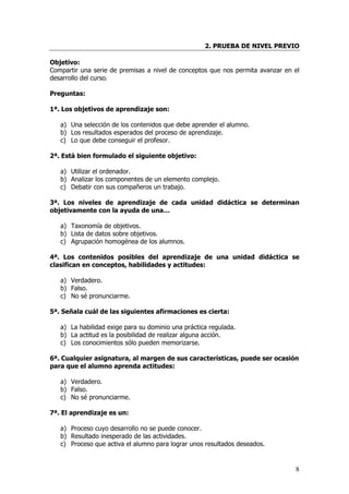 2. PRUEBA DE NIVEL PREVIO

Objetivo:
Compartir una serie de premisas a nivel de conceptos que nos permita avanzar en el
desarrollo del curso.

Preguntas:

1ª. Los objetivos de aprendizaje son:

   a) Una selección de los contenidos que debe aprender el alumno.
   b) Los resultados esperados del proceso de aprendizaje.
   c) Lo que debe conseguir el profesor.

2ª. Está bien formulado el siguiente objetivo:

   a) Utilizar el ordenador.
   b) Analizar los componentes de un elemento complejo.
   c) Debatir con sus compañeros un trabajo.

3ª. Los niveles de aprendizaje de cada unidad didáctica se determinan
objetivamente con la ayuda de una…

   a) Taxonomía de objetivos.
   b) Lista de datos sobre objetivos.
   c) Agrupación homogénea de los alumnos.

4ª. Los contenidos posibles del aprendizaje de una unidad didáctica se
clasifican en conceptos, habilidades y actitudes:

   a) Verdadero.
   b) Falso.
   c) No sé pronunciarme.

5ª. Señala cuál de las siguientes afirmaciones es cierta:

   a) La habilidad exige para su dominio una práctica regulada.
   b) La actitud es la posibilidad de realizar alguna acción.
   c) Los conocimientos sólo pueden memorizarse.

6ª. Cualquier asignatura, al margen de sus características, puede ser ocasión
para que el alumno aprenda actitudes:

   a) Verdadero.
   b) Falso.
   c) No sé pronunciarme.

7ª. El aprendizaje es un:

   a) Proceso cuyo desarrollo no se puede conocer.
   b) Resultado inesperado de las actividades.
   c) Proceso que activa el alumno para lograr unos resultados deseados.


                                                                                8
 