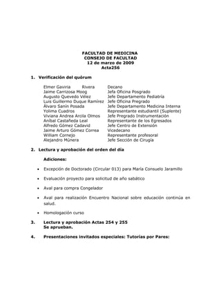 FACULTAD DE MEDICINA
                            CONSEJO DE FACULTAD
                             12 de marzo de 2009
                                   Acta256

1. Verificación del quórum

         Elmer Gaviria     Rivera       Decano
         Jaime Carrizosa Moog           Jefa Oficina Posgrado
         Augusto Quevedo Vélez          Jefe Departamento Pediatría
         Luis Guillermo Duque Ramírez   Jefe Oficina Pregrado
         Álvaro Sanín Posada            Jefe Departamento Medicina Interna
         Yolima Cuadros                 Representante estudiantil (Suplente)
         Viviana Andrea Arcila Olmos    Jefe Pregrado Instrumentación
         Aníbal Castañeda Leal          Representante de los Egresados
         Alfredo Gómez Cadavid          Jefe Centro de Extensión
         Jaime Arturo Gómez Correa      Vicedecano
         William Cornejo                Representante profesoral
         Alejandro Múnera               Jefe Sección de Cirugía

2. Lectura y aprobación del orden del día

         Adiciones:

     •   Excepción de Doctorado (Circular 013) para María Consuelo Jaramillo

     •   Evaluación proyecto para solicitud de año sabático

     •   Aval para compra Congelador

     •   Aval para realización Encuentro Nacional sobre educación continúa en
         salud.

     •   Homologación curso

3.       Lectura y aprobación Actas 254 y 255
         Se aprueban.

4.       Presentaciones invitados especiales: Tutorías por Pares:
 