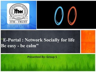 “E-Portal : Network Socially for life 
Be easy - be calm” 
Presented By: Group 5 
 