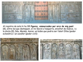 (8)                                                          (9)


                 (10)
                                                                (11)

Al registre de sota hi ha 10 figures, emmarcades per arcs de mig punt
(8), entre les que destaquen, el rei David a l’esquerra, envoltat de músics, i a
la dreta (9), Déu, Moisès, Aaron, un bisbe que podria ser l’abat Oliba (poder
eclesiàtic) i un cavaller (poder civil)-




                                                                               (9)
                                (8)
 