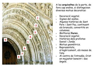 A les arquivoltes de la porta, de
                                fora cap endins, si distingeixen
                                diversos motius decoratius:

                                1.   Decoració vegetal.
                            1   2.   Signes del zodíac.
                                3.   Algunes històries de Sant
                        2            Pere i Sant Pau, continuant
                                     als brancals, convertits en
                                     columnes.
                        3       4.   Motllures lliures.
                    4           5.   Decoració vegetal.
9                               6.   Històries dels profetes
                5                    Daniel i Jonàs.
                                7.   Motius geomètrics.
            6                   8.   Representats,
                                     al·legòricament, els mesos de
        7                            l’any.
    8                           9.   Al centre de l’intradós, Crist
                                     en majestat beneint i dos
                                     àngels.
 