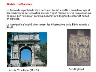 Models i influències

La forma de la portalada d’arc de triomf ha dut a molts a considerar que el
seu model varen ser els antics arcs de triomf romans. Altres han pensat que
ho era el petit reliquiari carolingi nomenat arc d’Eginard, conservat només
en dibuixos.

La iconografia s’inspirà directament les il·lustracions de la Bíblia miniada d
Ripoll.




 Arc de Tit a Roma (81 d.C.)                              Arc d’Eginard
 