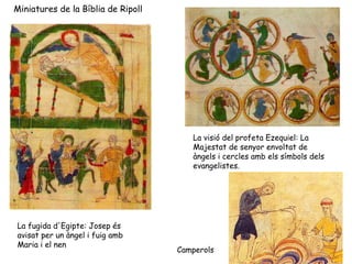 Miniatures de la Bíblia de Ripoll




                                       La visió del profeta Ezequiel: La
                                       Majestat de senyor envoltat de
                                       àngels i cercles amb els símbols dels
                                       evangelistes.




La fugida d'Egipte: Josep és
avisat per un àngel i fuig amb
Maria i el nen
                                    Camperols
 