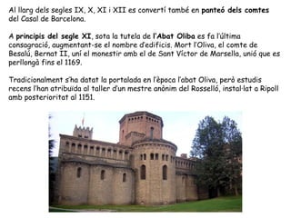 Al llarg dels segles IX, X, XI i XII es convertí també en panteó dels comtes
del Casal de Barcelona.

A principis del segle XI, sota la tutela de l’Abat Oliba es fa l’última
consagració, augmentant-se el nombre d’edificis. Mort l’Oliva, el comte de
Besalú, Bernat II, uní el monestir amb el de Sant Víctor de Marsella, unió que es
perllongà fins el 1169.

Tradicionalment s’ha datat la portalada en l’època l’abat Oliva, però estudis
recens l’han atribuïda al taller d’un mestre anònim del Rosselló, instal·lat a Ripoll
amb posterioritat al 1151.
 