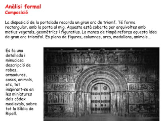 Anàlisi formal
Composició

La disposició de la portalada recorda un gran arc de triomf. Té forma
rectangular, amb la porta al mig. Aquesta està coberta per arquivoltes amb
motius vegetals, geomètrics i figuratius. La manca de timpà reforça aquesta idea
de gran arc triomfal. Es plena de figures, columnes, arcs, medallons, animals...


Es fa una
detallada i
minuciosa
descripció de
robes,
armadures,
cascs, animals,
etc, tot
inspirant-se en
les miniatures
dels còdex
medievals, sobre
tot la Bíblia de
Ripoll.
 