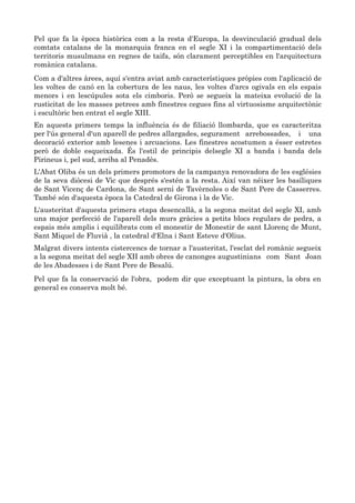 Pel que fa la època històrica com a la resta d'Europa, la desvinculació gradual dels
comtats catalans de la monarquia franca en el segle XI i la compartimentació dels
territoris musulmans en regnes de taifa, són clarament perceptibles en l'arquitectura
romànica catalana.
Com a d'altres àrees, aquí s'entra aviat amb característiques pròpies com l'aplicació de
les voltes de canó en la cobertura de les naus, les voltes d'arcs ogivals en els espais
menors i en lescúpules sota els cimboris. Però se segueix la mateixa evolució de la
rusticitat de les masses petrees amb finestres cegues fins al virtuosisme arquitectònic
i escultòric ben entrat el segle XIII.
En aquests primers temps la influència és de filiació llombarda, que es caracteritza
per l'ús general d'un aparell de pedres allargades, segurament arrebossades, i una
decoració exterior amb lesenes i arcuacions. Les finestres acostumen a ésser estretes
però de doble esqueixada. És l'estil de principis delsegle XI a banda i banda dels
Pirineus i, pel sud, arriba al Penadès.
L'Abat Oliba és un dels primers promotors de la campanya renovadora de les esglésies
de la seva diòcesi de Vic que després s'estén a la resta. Així van néixer les basíliques
de Sant Vicenç de Cardona, de Sant serni de Tavèrnoles o de Sant Pere de Casserres.
També són d'aquesta època la Catedral de Girona i la de Vic.
L'austeritat d'aquesta primera etapa desencallà, a la segona meitat del segle XI, amb
una major perfecció de l'aparell dels murs gràcies a petits blocs regulars de pedra, a
espais més amplis i equilibrats com el monestir de Monestir de sant Llorenç de Munt,
Sant Miquel de Fluvià , la catedral d'Elna i Sant Esteve d'Olius.
Malgrat divers intents cistercencs de tornar a l'austeritat, l'esclat del romànic segueix
a la segona meitat del segle XII amb obres de canonges augustinians com Sant Joan
de les Abadesses i de Sant Pere de Besalú.
Pel que fa la conservació de l'obra, podem dir que exceptuant la pintura, la obra en
general es conserva molt bé.
 