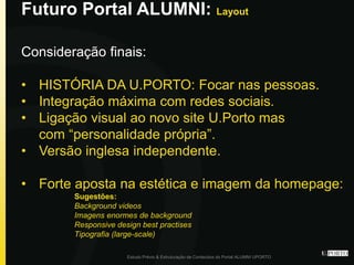 Futuro Portal ALUMNI: Layout
Estudo Prévio & Estruturação de Conteúdos do Portal ALUMNI UPORTO
Consideração finais:
• HISTÓRIA DA U.PORTO: Focar nas pessoas.
• Integração máxima com redes sociais.
• Ligação visual ao novo site U.Porto mas
com “personalidade própria”.
• Versão inglesa independente.
• Forte aposta na estética e imagem da homepage:
Sugestões:
Background videos
Imagens enormes de background
Responsive design best practises
Tipografia (large-scale)
 