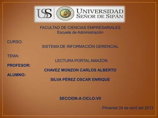 FACULTAD DE CIENCIAS EMPRESARIALES
Escuela de Administración
CURSO:
SISTEMA DE INFORMACIÓN GERENCIAL
TEMA:
LECTURA PORTAL AMAZON
PROFESOR:
CHAVEZ MONZON CARLOS ALBERTO
ALUMNO:
SILVA PÉREZ OSCAR ENRIQUE
SECCION:A CICLO:VII
Pimentel 24 de abril del 2013
 