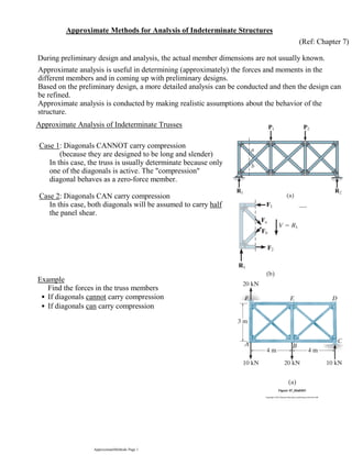 Approximate Methods for Analysis of Indeterminate Structures
(Ref: Chapter 7)
Approximate analysis is useful in determining (approximately) the forces and moments in the
different members and in coming up with preliminary designs.
Based on the preliminary design, a more detailed analysis can be conducted and then the design can
be refined.
Approximate analysis is conducted by making realistic assumptions about the behavior of the
structure.
Approximate Analysis of Indeterminate Trusses
During preliminary design and analysis, the actual member dimensions are not usually known.
(because they are designed to be long and slender)
In this case, the truss is usually determinate because only
one of the diagonals is active. The "compression"
diagonal behaves as a zero-force member.
Case 1: Diagonals CANNOT carry compression
In this case, both diagonals will be assumed to carry half
the panel shear.
Case 2: Diagonals CAN carry compression
Find the forces in the truss members
If diagonals cannot carry compression•
If diagonals can carry compression•
Example
ApproximateMethods Page 1
 