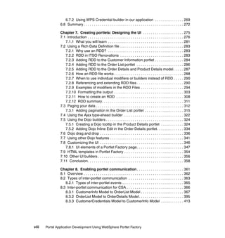 6.7.2 Using WPS Credential builder in our application . . . . . . . . . . . . . . 269
                6.8 Summary . . . . . . . . . . . . . . . . . . . . . . . . . . . . . . . . . . . . . . . . . . . . . . . . . 272

                Chapter 7. Creating portlets: Designing the UI . . . . . . . . . . . . . . . . . . . . 275
                7.1 Introduction . . . . . . . . . . . . . . . . . . . . . . . . . . . . . . . . . . . . . . . . . . . . . . . 276
                   7.1.1 What you will learn . . . . . . . . . . . . . . . . . . . . . . . . . . . . . . . . . . . . . 281
                7.2 Using a Rich Data Definition file . . . . . . . . . . . . . . . . . . . . . . . . . . . . . . . 283
                   7.2.1 Why use an RDD? . . . . . . . . . . . . . . . . . . . . . . . . . . . . . . . . . . . . . 283
                   7.2.2 RDD in ITSO Renovations . . . . . . . . . . . . . . . . . . . . . . . . . . . . . . . 283
                   7.2.3 Adding RDD to the Customer Information portlet . . . . . . . . . . . . . . 284
                   7.2.4 Adding RDD to the Order List portlet . . . . . . . . . . . . . . . . . . . . . . . 286
                   7.2.5 Adding RDD to the Order Details and Product Details model . . . . . 287
                   7.2.6 How an RDD file works . . . . . . . . . . . . . . . . . . . . . . . . . . . . . . . . . . 288
                   7.2.7 When to use individual modifiers or builders instead of RDD . . . . . 290
                   7.2.8 Referencing and extending RDD files . . . . . . . . . . . . . . . . . . . . . . . 290
                   7.2.9 Examples of modifiers in the RDD Files . . . . . . . . . . . . . . . . . . . . . 294
                   7.2.10 Formatting the output . . . . . . . . . . . . . . . . . . . . . . . . . . . . . . . . . . 303
                   7.2.11 How to create an RDD . . . . . . . . . . . . . . . . . . . . . . . . . . . . . . . . . 308
                   7.2.12 RDD summary. . . . . . . . . . . . . . . . . . . . . . . . . . . . . . . . . . . . . . . . 311
                7.3 Paging your data . . . . . . . . . . . . . . . . . . . . . . . . . . . . . . . . . . . . . . . . . . . 312
                   7.3.1 Adding pagination in the Order List portlet . . . . . . . . . . . . . . . . . . . 315
                7.4 Using the Ajax type-ahead builder . . . . . . . . . . . . . . . . . . . . . . . . . . . . . 322
                7.5 Using the Dojo builders . . . . . . . . . . . . . . . . . . . . . . . . . . . . . . . . . . . . . . 324
                   7.5.1 Creating a Dojo tooltip in the Product Details portlet . . . . . . . . . . . 324
                   7.5.2 Adding Dojo Inline Edit in the Order Details portlet . . . . . . . . . . . . . 334
                7.6 Dojo drag and drop . . . . . . . . . . . . . . . . . . . . . . . . . . . . . . . . . . . . . . . . . 336
                7.7 Using other Dojo features . . . . . . . . . . . . . . . . . . . . . . . . . . . . . . . . . . . . 341
                7.8 Customizing the UI . . . . . . . . . . . . . . . . . . . . . . . . . . . . . . . . . . . . . . . . . 346
                   7.8.1 UI elements of a Portlet Factory page. . . . . . . . . . . . . . . . . . . . . . . 347
                7.9 HTML templates in Portlet Factory . . . . . . . . . . . . . . . . . . . . . . . . . . . . . 354
                7.10 Other UI builders . . . . . . . . . . . . . . . . . . . . . . . . . . . . . . . . . . . . . . . . . . 356
                7.11 Conclusion. . . . . . . . . . . . . . . . . . . . . . . . . . . . . . . . . . . . . . . . . . . . . . . 358

                Chapter 8. Enabling portlet communication . . . . . . . . . . . . . . . . . . . . . . . 361
                8.1 Overview . . . . . . . . . . . . . . . . . . . . . . . . . . . . . . . . . . . . . . . . . . . . . . . . . 362
                8.2 Types of inter-portlet communication . . . . . . . . . . . . . . . . . . . . . . . . . . . 363
                   8.2.1 Types of inter-portlet events . . . . . . . . . . . . . . . . . . . . . . . . . . . . . . 365
                8.3 Inter-portlet communication for CSA . . . . . . . . . . . . . . . . . . . . . . . . . . . . 366
                   8.3.1 CustomerInfo Model to OrderList Model . . . . . . . . . . . . . . . . . . . . . 367
                   8.3.2 OrderList Model to OrderDetails Model. . . . . . . . . . . . . . . . . . . . . . 395
                   8.3.3 CustomerCredentials Model to CustomerInfo Model . . . . . . . . . . . 413




viii   Portal Application Development Using WebSphere Portlet Factory
 