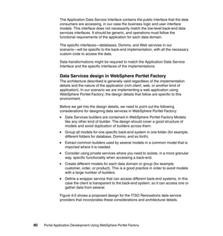 The Application Data Service Interface contains the public interface that the data
               consumers are accessing, in our case the business logic and user interface
               models. This interface does not necessarily match the low-level back-end data
               services interfaces. It should be generic, and operations must follow the
               functional requirements of the application for each data domain.

               The specific interfaces—databases, Domino, and Web services in our
               scenario—will be specific to the back-end implementation, with all the necessary
               custom code to access the data.

               Data transformations might be required to match the Application Data Service
               Interface and the specific interfaces of the implementations.

               Data Services design in WebSphere Portlet Factory
               The architecture described is generally valid regardless of the implementation
               details and the nature of the application (rich client, web, or another kind of
               application). In our scenario we are implementing a web application using
               WebSphere Portlet Factory; the design details that follow are specific to this
               environment.

               Before we get into the design details, we need to point out the following
               considerations for designing data services in WebSphere Portlet Factory:
                  Data Services builders are contained in WebSphere Portlet Factory Models
                  like any other kind of builder. The design should cover a good structure of
                  models and avoid duplication of builders across them.
                  Group all models for one specific back-end system in one folder (for example,
                  different folders for database, Domino, and so forth).
                  Extract common builders used by several models in a common model that is
                  imported where it is needed.
                  Consider using private services where you need to isolate, in a more granular
                  way, specific functionality when accessing a back-end.
                  Create different models for each data domain or group (for example,
                  customer, order, or product). This is a good practice in order to avoid models
                  with a large number of builders.
                  Define a wrapper service that can access different back-end systems. In this
                  case the client is transparent to the back-end system, so it can access one or
                  gather data from several.

               Figure 4-5 shows a proposed design for the ITSO Renovations data service
               providers that incorporates these considerations and architectural details.




80   Portal Application Development Using WebSphere Portlet Factory
 
