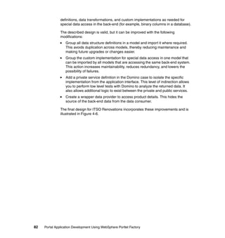 definitions, data transformations, and custom implementations as needed for
               special data access in the back-end (for example, binary columns in a database).

               The described design is valid, but it can be improved with the following
               modifications:
                  Group all data structure definitions in a model and import it where required.
                  This avoids duplication across models, thereby reducing maintenance and
                  making future upgrades or changes easier.
                  Group the custom implementation for special data access in one model that
                  can be imported by all models that are accessing the same back-end system.
                  This action increases maintainability, reduces redundancy, and lowers the
                  possibility of failures.
                  Add a private service definition in the Domino case to isolate the specific
                  implementation from the application interface. This level of indirection allows
                  you to perform low level tests with Domino to analyze the returned data. It
                  also allows additional logic to exist between the private and public services.
                  Create a wrapper data provider to access product details. This hides the
                  source of the back-end data from the data consumer.

               The final design for ITSO Renovations incorporates these improvements and is
               illustrated in Figure 4-6.




82   Portal Application Development Using WebSphere Portlet Factory
 