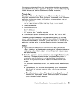 This section provides a brief overview of the development steps we followed to
create the ITSO Renovations application. Our project consisted of the following
phases: architecture, design, implementation, review, and testing.

Architecture
Define the architecture, from high to low level. Determine the role of data
services in relationship to the whole application, and where to locate them in the
application architecture. Analyze which systems are accessed and to which
category they belong:
   Internal implementations: XML or plain text file, or memory based
   Relational databases
   External web services
   Domino databases
   ERP systems: SAP, PeopleSoft or similar
   External legacy systems: accessed using Java API, JCA, EJB, or JMS

Define the application data service interface independently of the back-end
system and how it is related to the specific implementation. At this stage it is
important to find out if there are special systems that cannot be covered by the
application interface; define the architecture accordingly to this special case.

Design
1. High level design of the solution. Determine which WebSphere Portlet
   Factory models are necessary based on the previous architecture. Define the
   relationships between them and any common functionality in base models
   that can be imported.
2. Design the application data service interface depending on the domain of the
   application. Divide the whole functionality into different data domains if
   possible (for example, customer, order, product data) to enable you to
   distribute the implementation efforts and decrease the complexity of the
   models.
   The definition of the interface for each data domain consists of the following
   steps:
   a. Define the main data structures and entities that will be involved in the
      data domain (for example, customer, order, order item, product data
      structure).
   b. Define the service operations. What operations must be performed with
      the data: read, write, delete, update, and so forth. Define the input and
      output messages for each operation.




                     Chapter 4. Data Services: Overview and interface definition   85
 