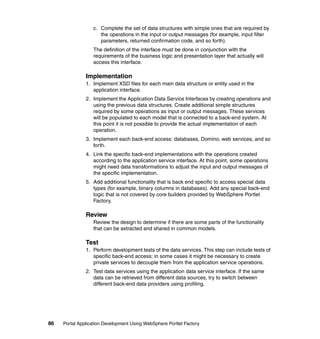 c. Complete the set of data structures with simple ones that are required by
                     the operations in the input or output messages (for example, input filter
                     parameters, returned confirmation code, and so forth).
                  The definition of the interface must be done in conjunction with the
                  requirements of the business logic and presentation layer that actually will
                  access this interface.

               Implementation
               1. Implement XSD files for each main data structure or entity used in the
                  application interface.
               2. Implement the Application Data Service Interfaces by creating operations and
                  using the previous data structures. Create additional simple structures
                  required by some operations as input or output messages. These services
                  will be populated to each model that is connected to a back-end system. At
                  this point it is not possible to provide the actual implementation of each
                  operation.
               3. Implement each back-end access: databases, Domino, web services, and so
                  forth.
               4. Link the specific back-end implementations with the operations created
                  according to the application service interface. At this point, some operations
                  might need data transformations to adjust the input and output messages of
                  the specific implementation.
               5. Add additional functionality that is back end specific to access special data
                  types (for example, binary columns in databases). Add any special back-end
                  logic that is not covered by core builders provided by WebSphere Portlet
                  Factory.

               Review
                  Review the design to determine if there are some parts of the functionality
                  that can be extracted and shared in common models.

               Test
               1. Perform development tests of the data services. This step can include tests of
                  specific back-end access; in some cases it might be necessary to create
                  private services to decouple them from the application service operations.
               2. Test data services using the application data service interface. If the same
                  data can be retrieved from different data sources, try to switch between
                  different back-end data providers using profiling.




86   Portal Application Development Using WebSphere Portlet Factory
 