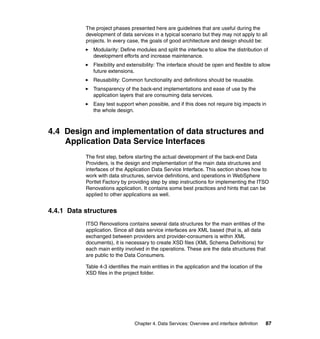 The project phases presented here are guidelines that are useful during the
           development of data services in a typical scenario but they may not apply to all
           projects. In every case, the goals of good architecture and design should be:
              Modularity: Define modules and split the interface to allow the distribution of
              development efforts and increase maintenance.
              Flexibility and extensibility: The interface should be open and flexible to allow
              future extensions.
              Reusability: Common functionality and definitions should be reusable.
              Transparency of the back-end implementations and ease of use by the
              application layers that are consuming data services.
              Easy test support when possible, and if this does not require big impacts in
              the whole design.



4.4 Design and implementation of data structures and
    Application Data Service Interfaces
           The first step, before starting the actual development of the back-end Data
           Providers, is the design and implementation of the main data structures and
           interfaces of the Application Data Service Interface. This section shows how to
           work with data structures, service definitions, and operations in WebSphere
           Portlet Factory by providing step by step instructions for implementing the ITSO
           Renovations application. It contains some best practices and hints that can be
           applied to other applications as well.


4.4.1 Data structures
           ITSO Renovations contains several data structures for the main entities of the
           application. Since all data service interfaces are XML based (that is, all data
           exchanged between providers and provider-consumers is within XML
           documents), it is necessary to create XSD files (XML Schema Definitions) for
           each main entity involved in the operations. These are the data structures that
           are public to the Data Consumers.

           Table 4-3 identifies the main entities in the application and the location of the
           XSD files in the project folder.




                                 Chapter 4. Data Services: Overview and interface definition   87
 