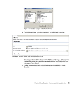 Figure 4-8 Variables category in the Builder Palette

                4. Configure the builder to provide the path of the XSD file for customer.




Figure 4-9 Schema builder when using existing URL/File

                    It is also possible to define the complete XSD as builder input. (This option is
                    covered later, when we create simple data structures for some input/output
                    messages of operations.)
                5. Repeat steps 2 through 4 to import the schemas of Order and Product
                   domains.




                                       Chapter 4. Data Services: Overview and interface definition   89
 
