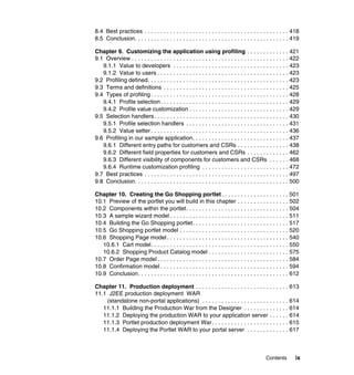 8.4 Best practices . . . . . . . . . . . . . . . . . . . . . . . . . . . . . . . . . . . . . . . . . . . . . 418
8.5 Conclusion. . . . . . . . . . . . . . . . . . . . . . . . . . . . . . . . . . . . . . . . . . . . . . . . 419

Chapter 9. Customizing the application using profiling . . . . . . . . . . . . . 421
9.1 Overview . . . . . . . . . . . . . . . . . . . . . . . . . . . . . . . . . . . . . . . . . . . . . . . . . 422
   9.1.1 Value to developers . . . . . . . . . . . . . . . . . . . . . . . . . . . . . . . . . . . . 423
   9.1.2 Value to users . . . . . . . . . . . . . . . . . . . . . . . . . . . . . . . . . . . . . . . . . 423
9.2 Profiling defined. . . . . . . . . . . . . . . . . . . . . . . . . . . . . . . . . . . . . . . . . . . . 423
9.3 Terms and definitions . . . . . . . . . . . . . . . . . . . . . . . . . . . . . . . . . . . . . . . 425
9.4 Types of profiling . . . . . . . . . . . . . . . . . . . . . . . . . . . . . . . . . . . . . . . . . . . 428
   9.4.1 Profile selection . . . . . . . . . . . . . . . . . . . . . . . . . . . . . . . . . . . . . . . . 429
   9.4.2 Profile value customization . . . . . . . . . . . . . . . . . . . . . . . . . . . . . . . 429
9.5 Selection handlers. . . . . . . . . . . . . . . . . . . . . . . . . . . . . . . . . . . . . . . . . . 430
   9.5.1 Profile selection handlers . . . . . . . . . . . . . . . . . . . . . . . . . . . . . . . . 431
   9.5.2 Value setter . . . . . . . . . . . . . . . . . . . . . . . . . . . . . . . . . . . . . . . . . . . 436
9.6 Profiling in our sample application. . . . . . . . . . . . . . . . . . . . . . . . . . . . . . 437
   9.6.1 Different entry paths for customers and CSRs . . . . . . . . . . . . . . . . 438
   9.6.2 Different field properties for customers and CSRs . . . . . . . . . . . . . 462
   9.6.3 Different visibility of components for customers and CSRs . . . . . . 468
   9.6.4 Runtime customization profiling . . . . . . . . . . . . . . . . . . . . . . . . . . . 472
9.7 Best practices . . . . . . . . . . . . . . . . . . . . . . . . . . . . . . . . . . . . . . . . . . . . . 497
9.8 Conclusion. . . . . . . . . . . . . . . . . . . . . . . . . . . . . . . . . . . . . . . . . . . . . . . . 500

Chapter 10. Creating the Go Shopping portlet . . . . . . . . . . . . . . . . . . . . . 501
10.1 Preview of the portlet you will build in this chapter . . . . . . . . . . . . . . . . 502
10.2 Components within the portlet. . . . . . . . . . . . . . . . . . . . . . . . . . . . . . . . 504
10.3 A sample wizard model . . . . . . . . . . . . . . . . . . . . . . . . . . . . . . . . . . . . . 511
10.4 Building the Go Shopping portlet. . . . . . . . . . . . . . . . . . . . . . . . . . . . . . 517
10.5 Go Shopping portlet model . . . . . . . . . . . . . . . . . . . . . . . . . . . . . . . . . . 520
10.6 Shopping Page model . . . . . . . . . . . . . . . . . . . . . . . . . . . . . . . . . . . . . . 540
   10.6.1 Cart model. . . . . . . . . . . . . . . . . . . . . . . . . . . . . . . . . . . . . . . . . . . 550
   10.6.2 Shopping Product Catalog model . . . . . . . . . . . . . . . . . . . . . . . . . 575
10.7 Order Page model . . . . . . . . . . . . . . . . . . . . . . . . . . . . . . . . . . . . . . . . . 584
10.8 Confirmation model . . . . . . . . . . . . . . . . . . . . . . . . . . . . . . . . . . . . . . . . 594
10.9 Conclusion. . . . . . . . . . . . . . . . . . . . . . . . . . . . . . . . . . . . . . . . . . . . . . . 612

Chapter 11. Production deployment . . . . . . . . . . . . . . . . . . . . . . . . . . . . . 613
11.1 J2EE production deployment WAR
    (standalone non-portal applications) . . . . . . . . . . . . . . . . . . . . . . . . . . . 614
   11.1.1 Building the Production War from the Designer . . . . . . . . . . . . . . 614
   11.1.2 Deploying the production WAR to your application server . . . . . . 614
   11.1.3 Portlet production deployment War . . . . . . . . . . . . . . . . . . . . . . . . 615
   11.1.4 Deploying the Portlet WAR to your portal server . . . . . . . . . . . . . 617



                                                                                               Contents        ix
 