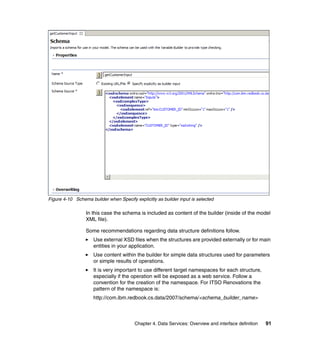 Figure 4-10 Schema builder when Specify explicitly as builder input is selected

                 In this case the schema is included as content of the builder (inside of the model
                 XML file).

                 Some recommendations regarding data structure definitions follow.
                     Use external XSD files when the structures are provided externally or for main
                     entities in your application.
                     Use content within the builder for simple data structures used for parameters
                     or simple results of operations.
                     It is very important to use different target namespaces for each structure,
                     especially if the operation will be exposed as a web service. Follow a
                     convention for the creation of the namespace. For ITSO Renovations the
                     pattern of the namespace is:
                     http://com.ibm.redbook.cs.data/2007/schema/<schema_builder_name>



                                         Chapter 4. Data Services: Overview and interface definition   91
 