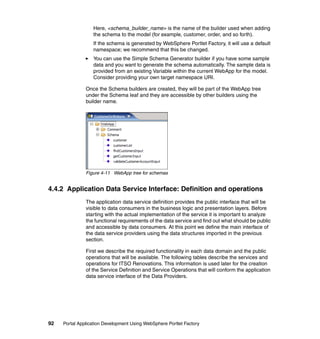 Here, <schema_builder_name> is the name of the builder used when adding
                  the schema to the model (for example, customer, order, and so forth).
                  If the schema is generated by WebSphere Portlet Factory, it will use a default
                  namespace; we recommend that this be changed.
                  You can use the Simple Schema Generator builder if you have some sample
                  data and you want to generate the schema automatically. The sample data is
                  provided from an existing Variable within the current WebApp for the model.
                  Consider providing your own target namespace URI.

               Once the Schema builders are created, they will be part of the WebApp tree
               under the Schema leaf and they are accessible by other builders using the
               builder name.




               Figure 4-11 WebApp tree for schemas


4.4.2 Application Data Service Interface: Definition and operations
               The application data service definition provides the public interface that will be
               visible to data consumers in the business logic and presentation layers. Before
               starting with the actual implementation of the service it is important to analyze
               the functional requirements of the data service and find out what should be public
               and accessible by data consumers. At this point we define the main interface of
               the data service providers using the data structures imported in the previous
               section.

               First we describe the required functionality in each data domain and the public
               operations that will be available. The following tables describe the services and
               operations for ITSO Renovations. This information is used later for the creation
               of the Service Definition and Service Operations that will conform the application
               data service interface of the Data Providers.




92   Portal Application Development Using WebSphere Portlet Factory
 