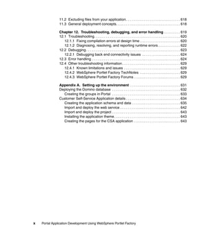 11.2 Excluding files from your application . . . . . . . . . . . . . . . . . . . . . . . . . . . 618
               11.3 General deployment concepts. . . . . . . . . . . . . . . . . . . . . . . . . . . . . . . . 618

               Chapter 12. Troubleshooting, debugging, and error handling . . . . . . . . 619
               12.1 Troubleshooting. . . . . . . . . . . . . . . . . . . . . . . . . . . . . . . . . . . . . . . . . . . 620
                  12.1.1 Fixing compilation errors at design time . . . . . . . . . . . . . . . . . . . . 620
                  12.1.2 Diagnosing, resolving, and reporting runtime errors . . . . . . . . . . . 622
               12.2 Debugging . . . . . . . . . . . . . . . . . . . . . . . . . . . . . . . . . . . . . . . . . . . . . . . 623
                  12.2.1 Debugging back end connectivity issues . . . . . . . . . . . . . . . . . . . 624
               12.3 Error handling . . . . . . . . . . . . . . . . . . . . . . . . . . . . . . . . . . . . . . . . . . . . 624
               12.4 Other troubleshooting information . . . . . . . . . . . . . . . . . . . . . . . . . . . . . 629
                  12.4.1 Known limitations and issues . . . . . . . . . . . . . . . . . . . . . . . . . . . . 629
                  12.4.2 WebSphere Portlet Factory TechNotes . . . . . . . . . . . . . . . . . . . . 629
                  12.4.3 WebSphere Portlet Factory Forums . . . . . . . . . . . . . . . . . . . . . . . 629

               Appendix A. Setting up the environment . . . . . . . . . . . . . . . . . . . . . . . . . 631
               Deploying the Domino database . . . . . . . . . . . . . . . . . . . . . . . . . . . . . . . . . . 632
                 Creating the groups in Portal . . . . . . . . . . . . . . . . . . . . . . . . . . . . . . . . . . 633
               Customer Self-Service Application details . . . . . . . . . . . . . . . . . . . . . . . . . . . 634
                 Creating the application schema and data . . . . . . . . . . . . . . . . . . . . . . . . 635
                 Import and deploy the web service . . . . . . . . . . . . . . . . . . . . . . . . . . . . . . 642
                 Import and deploy the project . . . . . . . . . . . . . . . . . . . . . . . . . . . . . . . . . . 643
                 Installing the application theme . . . . . . . . . . . . . . . . . . . . . . . . . . . . . . . . . 643
                 Creating the pages for the CSA application . . . . . . . . . . . . . . . . . . . . . . . 643




x   Portal Application Development Using WebSphere Portlet Factory
 
