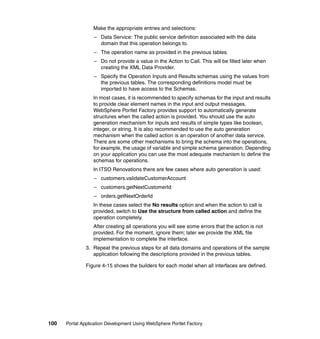 Make the appropriate entries and selections:
                  – Data Service: The public service definition associated with the data
                    domain that this operation belongs to.
                  – The operation name as provided in the previous tables.
                  – Do not provide a value in the Action to Call. This will be filled later when
                    creating the XML Data Provider.
                  – Specify the Operation Inputs and Results schemas using the values from
                    the previous tables. The corresponding definitions model must be
                    imported to have access to the Schemas.
                  In most cases, it is recommended to specify schemas for the input and results
                  to provide clear element names in the input and output messages.
                  WebSphere Portlet Factory provides support to automatically generate
                  structures when the called action is provided. You should use the auto
                  generation mechanism for inputs and results of simple types like boolean,
                  integer, or string. It is also recommended to use the auto generation
                  mechanism when the called action is an operation of another data service.
                  There are some other mechanisms to bring the schema into the operations,
                  for example, the usage of variable and simple schema generation. Depending
                  on your application you can use the most adequate mechanism to define the
                  schemas for operations.
                  In ITSO Renovations there are few cases where auto generation is used:
                  – customers.validateCustomerAccount
                  – customers.getNextCustomerId
                  – orders.getNextOrderId
                  In these cases select the No results option and when the action to call is
                  provided, switch to Use the structure from called action and define the
                  operation completely.
                  After creating all operations you will see some errors that the action is not
                  provided. For the moment, ignore them; later we provide the XML file
                  implementation to complete the interface.
               3. Repeat the previous steps for all data domains and operations of the sample
                  application following the descriptions provided in the previous tables.

               Figure 4-15 shows the builders for each model when all interfaces are defined.




100   Portal Application Development Using WebSphere Portlet Factory
 