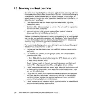 4.5 Summary and best practices
               One of the most important parts of enterprise applications is accessing data from
               back-end systems. WebSphere Portlet Factory provides a powerful technology to
               implement this data access following an SOA architecture. In this chapter we
               have provided an introduction to the capabilities of WebSphere Portlet Factory in
               data integration, specifically:
                  Clear separation of the data access layer from the business logic and
                  presentation layers.
                  Definition of the data access layer as services that can easily be exposed as
                  web services if this is required.
                  Integration with the most common back-end data systems: relational
                  databases, Domino, SAP, Siebel, and so forth.

               We have introduced architecture and design guidelines that can be easily applied
               to any kind of web application developed with WebSphere Portlet Factory. Finally,
               we have illustrated how to create data structures and application data service
               interfaces using our sample application ITSO Renovations.

               The most important best practices when defining the architecture and design of
               Data Services are summarized as follows:
                  Discover the role of accessing data from back-end systems in your specific
                  application.
                  List the back-end systems you are going to access and categorize them
                  based on these rules:
                  – Core (SQL, J2EE, and so forth) or extended (SAP, Siebel, and so forth).
                  – Web Service enabled or not.
                  Obtain the data models for the data you need to access in each back-end
                  system. This will give you an idea of the existing data domain entities.
                  Create the architecture of the data access layer, keeping in mind that it should
                  be separated from other layers of the application and should provide a clear
                  and well-defined interface.
                  Design the data access layer based on architecture decisions and diagrams.
                  Since you are using WebSphere Portlet Factory, you can include required
                  foundation models, leverage the relationships between them, and identify
                  common functionality between similar models.
                  Define the data service interfaces of your application based on the functional
                  requirements and involved data domains.




102   Portal Application Development Using WebSphere Portlet Factory
 