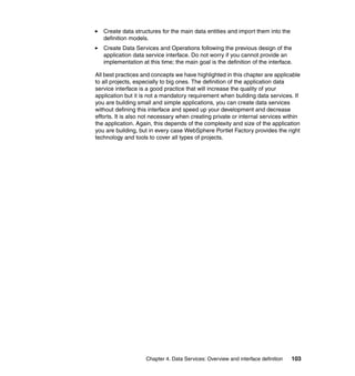 Create data structures for the main data entities and import them into the
   definition models.
   Create Data Services and Operations following the previous design of the
   application data service interface. Do not worry if you cannot provide an
   implementation at this time; the main goal is the definition of the interface.

All best practices and concepts we have highlighted in this chapter are applicable
to all projects, especially to big ones. The definition of the application data
service interface is a good practice that will increase the quality of your
application but it is not a mandatory requirement when building data services. If
you are building small and simple applications, you can create data services
without defining this interface and speed up your development and decrease
efforts. It is also not necessary when creating private or internal services within
the application. Again, this depends of the complexity and size of the application
you are building, but in every case WebSphere Portlet Factory provides the right
technology and tools to cover all types of projects.




                    Chapter 4. Data Services: Overview and interface definition   103
 
