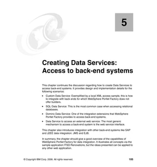 5


    Chapter 5.   Creating Data Services:
                 Access to back-end systems
                 This chapter continues the discussion regarding how to create Data Services to
                 access back-end systems. It provides design and implementation details for the
                 following scenarios:
                     Custom Data Service: Exemplified by a local XML access sample, this is how
                     to integrate with back ends for which WebSphere Portlet Factory does not
                     offer builders.
                     SQL Data Service: This is the most common case when accessing relational
                     databases.
                     Domino Data Service: One of the integration extensions that WebSphere
                     Portlet Factory provides to access back-end systems.
                     Data Service to access an external web service: The most generic
                     mechanism to access a back-end system is the web service interface.

                 This chapter also introduces integration with other back-end systems like SAP
                 and J2EE data integration: JMS and EJB.

                 In summary, the chapter should give a good overview of the capabilities of
                 WebSphere Portlet Factory for data integration. It illustrates all concepts via the
                 sample application ITSO Renovations, but the ideas presented can be applied to
                 any other web application.



© Copyright IBM Corp. 2008. All rights reserved.                                                105
 
