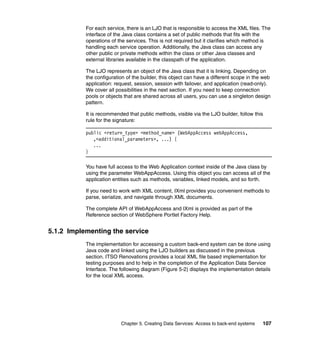 For each service, there is an LJO that is responsible to access the XML files. The
           interface of the Java class contains a set of public methods that fits with the
           operations of the services. This is not required but it clarifies which method is
           handling each service operation. Additionally, the Java class can access any
           other public or private methods within the class or other Java classes and
           external libraries available in the classpath of the application.

           The LJO represents an object of the Java class that it is linking. Depending on
           the configuration of the builder, this object can have a different scope in the web
           application: request, session, session with failover, and application (read-only).
           We cover all possibilities in the next section. If you need to keep connection
           pools or objects that are shared across all users, you can use a singleton design
           pattern.

           It is recommended that public methods, visible via the LJO builder, follow this
           rule for the signature:

           public <return_type> <method_name> (WebAppAccess webAppAccess,
              ,<additional_parameters>, ...) {
              ...
           }

           You have full access to the Web Application context inside of the Java class by
           using the parameter WebAppAccess. Using this object you can access all of the
           application entities such as methods, variables, linked models, and so forth.

           If you need to work with XML content, IXml provides you convenient methods to
           parse, serialize, and navigate through XML documents.

           The complete API of WebAppAccess and IXml is provided as part of the
           Reference section of WebSphere Portlet Factory Help.


5.1.2 Implementing the service
           The implementation for accessing a custom back-end system can be done using
           Java code and linked using the LJO builders as discussed in the previous
           section. ITSO Renovations provides a local XML file based implementation for
           testing purposes and to help in the completion of the Application Data Service
           Interface. The following diagram (Figure 5-2) displays the implementation details
           for the local XML access.




                          Chapter 5. Creating Data Services: Access to back-end systems   107
 