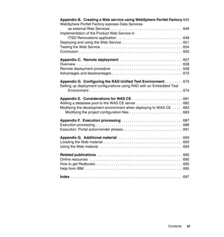 Appendix B. Creating a Web service using WebSphere Portlet Factory 645
WebSphere Portlet Factory exposes Data Services
     as external Web Services . . . . . . . . . . . . . . . . . . . . . . . . . . . . . . . . . . . . 646
Implementation of the Product Web Service in
     ITSO Renovations application . . . . . . . . . . . . . . . . . . . . . . . . . . . . . . . . 648
Deploying and using the Web Service . . . . . . . . . . . . . . . . . . . . . . . . . . . . . . 651
Testing the Web Service . . . . . . . . . . . . . . . . . . . . . . . . . . . . . . . . . . . . . . . . 654
Conclusion . . . . . . . . . . . . . . . . . . . . . . . . . . . . . . . . . . . . . . . . . . . . . . . . . . . 655

Appendix C. Remote deployment . . . . . . . . . . . . . . . . . . . . . . . . . . . . . . . 657
Overview . . . . . . . . . . . . . . . . . . . . . . . . . . . . . . . . . . . . . . . . . . . . . . . . . . . . 658
Remote deployment procedure . . . . . . . . . . . . . . . . . . . . . . . . . . . . . . . . . . . 658
Advantages and disadvantages . . . . . . . . . . . . . . . . . . . . . . . . . . . . . . . . . . . 672

Appendix D. Configuring the RAD Unified Test Environment . . . . . . . . . 673
Setting up deployment configurations using RAD with an Embedded Test
     Environment . . . . . . . . . . . . . . . . . . . . . . . . . . . . . . . . . . . . . . . . . . . . . . 674

Appendix E. Considerations for WAS CE . . . . . . . . . . . . . . . . . . . . . . . . . 681
Adding a database pool to the WAS CE server . . . . . . . . . . . . . . . . . . . . . . . 682
Modifying the development environment when deploying to WAS CE . . . . . 683
  Modifying the project configuration files . . . . . . . . . . . . . . . . . . . . . . . . . . 683

Appendix F. Execution processing . . . . . . . . . . . . . . . . . . . . . . . . . . . . . . 687
Execution processing . . . . . . . . . . . . . . . . . . . . . . . . . . . . . . . . . . . . . . . . . . . 688
Execution: Portal action/render phases . . . . . . . . . . . . . . . . . . . . . . . . . . . . . 691

Appendix G. Additional material . . . . . . . . . . . . . . . . . . . . . . . . . . . . . . . . 693
Locating the Web material . . . . . . . . . . . . . . . . . . . . . . . . . . . . . . . . . . . . . . . 693
Using the Web material . . . . . . . . . . . . . . . . . . . . . . . . . . . . . . . . . . . . . . . . . 694

Related publications . . . . . . . . . . . . . . . . . . . . . . . . . . . . . . . . . . . . . . . . . . 695
Online resources . . . . . . . . . . . . . . . . . . . . . . . . . . . . . . . . . . . . . . . . . . . . . . 695
How to get Redbooks . . . . . . . . . . . . . . . . . . . . . . . . . . . . . . . . . . . . . . . . . . . 695
Help from IBM . . . . . . . . . . . . . . . . . . . . . . . . . . . . . . . . . . . . . . . . . . . . . . . . 695

Index . . . . . . . . . . . . . . . . . . . . . . . . . . . . . . . . . . . . . . . . . . . . . . . . . . . . . . . 697




                                                                                                   Contents         xi
 