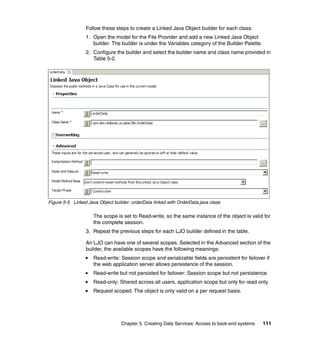 Follow these steps to create a Linked Java Object builder for each class:
                 1. Open the model for the File Provider and add a new Linked Java Object
                    builder. The builder is under the Variables category of the Builder Palette.
                 2. Configure the builder and select the builder name and class name provided in
                    Table 5-2.




Figure 5-5 Linked Java Object builder: orderData linked with OrderData.java class

                     The scope is set to Read-write, so the same instance of the object is valid for
                     the complete session.
                 3. Repeat the previous steps for each LJO builder defined in the table.

                 An LJO can have one of several scopes. Selected in the Advanced section of the
                 builder, the available scopes have the following meanings:
                     Read-write: Session scope and serializable fields are persistent for failover if
                     the web application server allows persistence of the session.
                     Read-write but not persisted for failover: Session scope but not persistence.
                     Read-only: Shared across all users, application scope but only for read only.
                     Request scoped: The object is only valid on a per request basis.




                                  Chapter 5. Creating Data Services: Access to back-end systems    111
 