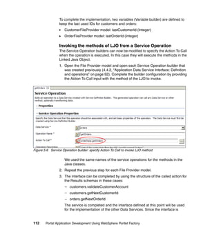 To complete the implementation, two variables (Variable builder) are defined to
                 keep the last used IDs for customers and orders:
                     CustomerFileProvider model: lastCustomerId (Integer)
                     OrderFileProvider model: lastOrderId (Integer)

                 Invoking the methods of LJO from a Service Operation
                 The Service Operation builders can now be modified to specify the Action To Call
                 when the operation is executed. In this case they will execute the methods in the
                 Linked Java Object.
                 1. Open the File Provider model and open each Service Operation builder that
                    was created previously (4.4.2, “Application Data Service Interface: Definition
                    and operations” on page 92). Complete the builder configuration by providing
                    the Action To Call input with the method of the LJO to invoke.




Figure 5-6 Service Operation builder: specify Action To Call to invoke LJO method

                     We used the same names of the service operations for the methods in the
                     Java classes.
                 2. Repeat the previous step for each File Provider model.
                 3. The interface can be completed by using the structure of the called action for
                    the Results schemas in these cases:
                     – customers.validateCustomerAccount
                     – customers.getNextCustomerId
                     – orders.getNextOrderId
                     The service is completed and the interface defined at this point will be used
                     for the implementation of the other Data Services. Since the interface is


112     Portal Application Development Using WebSphere Portlet Factory
 