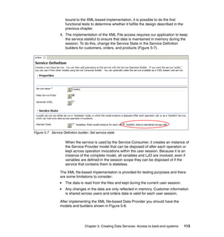 bound to the XML-based implementation, it is possible to do the first
                      functional tests to determine whether it fulfills the design described in the
                      previous chapter.
                  4. The implementation of the XML File access requires our application to keep
                     the service stateful to ensure that data is maintained in memory during the
                     session. To do this, change the Service State in the Service Definition
                     builders for customers, orders, and products (Figure 5-7).




Figure 5-7 Service Definition builder: Set service state

                      When the service is used by the Service Consumer, it creates an instance of
                      the Service Provider model that can be disposed of after each operation or
                      kept across operation invocations within the user session. Because it is an
                      instance of the complete model, all variables and LJO are involved; even if
                      variables are defined in the session scope they can be disposed of if the
                      service that contains them is stateless.

                  The XML file-based implementation is provided for testing purposes and there
                  are some limitations to consider:
                      The data is read from the files and kept during the current user session.
                      Any changes in the data are only reflected in memory. Customer information
                      is shared across users and orders data is valid for each user session.

                  After implementing the XML file-based Data Provider you should have the
                  models and builders shown in Figure 5-8.




                                   Chapter 5. Creating Data Services: Access to back-end systems      113
 