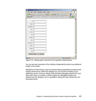 Figure 5-12 Testing support: Input form for the operation createCustomer

You can test each operation of the interface independently without any additional
builder in the model.

WebSphere Portlet Factory uses the standard debug capabilities provided by the
Eclipse infrastructure. Within the designer you can connect remotely to your
application server running in debug mode and start debugging sessions for your
Java code.There is currently no direct support for debugging models and
builders from the designer, but it is possible to debug the Java classes that are
being generating.




                Chapter 5. Creating Data Services: Access to back-end systems   117
 