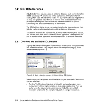 5.2 SQL Data Services
               SQL Data Services provide access to relational database back-end systems like
               DB2®, Cloudscape™, Oracle, and similar applications. WebSphere Portlet
               Factory offers a set of builders that enable you to perform database integration in
               an easy and graphical way. There is no need to write Java code except when
               your application requires some customized data transformation or special
               functionality that is not covered directly by the builders.

               The SQL builders offer a simple mechanism to define the statements, and they
               hide the implementation details to connect to and access databases.

               This section describes the available SQL builders, the functionality they provide,
               and how we used them in the ITSO Renovations application. These procedures
               can be applied to web application that requires access to relational databases.


5.2.1 Overview and available SQL builders
               A group of builders in WebSphere Portlet Factory enable you to easily connect to
               and access databases. They are part of the Data Integration category in the
               Builder Palette (Figure 5-13).




               Figure 5-13 Data Integration category in Builder Palette: SQL builders

               We can distinguish two groups of builders depending on what level of abstraction
               they are reflecting:
                  Top-level builders cover high-level functionality and usually require more
                  configuration but less implementation in Java code or action lists. They are
                  useful when the requirements are simple and the builder can hold all
                  necessary functionality (for example, SQL calls in a single transaction).




118   Portal Application Development Using WebSphere Portlet Factory
 