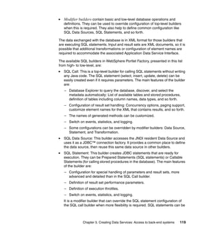 Modifier builders contain basic and low-level database operations and
   definitions. They can be used to override configuration of top-level builders
   when this is required. They also help to define common configuration like
   SQL Data Sources, SQL Statements, and so forth.

The data exchanged with the database is in XML format for those builders that
are executing SQL statements. Input and result sets are XML documents, so it is
possible that additional transformations or configuration of element names are
required to accommodate the associated Application Data Service Interface.

The available SQL builders in WebSphere Portlet Factory, presented in this list
from high- to low-level, are:
   SQL Call: This is a top-level builder for calling SQL statements without writing
   any Java code. The SQL statement (select, insert, update, delete) can be
   easily created even if it requires parameters. The main features of the builder
   are:
   – Database Explorer to query the database, discover, and select the
     metadata automatically: List of available tables and stored procedures,
     definition of tables including column names, data types, and so forth.
   – Configuration of result set handling: Concurrency options, paging support,
     customize element names for the XML that contains results, and so forth.
   – The names of generated methods can be customized.
   – Switch on events, statistics, and logging.
   – Some configurations can be overridden by modifier builders: Data Source,
     Statement, and Transformation.
   SQL Data Source: This builder accesses the JNDI resident Data Source and
   uses it as a JDBC™ connection factory. It provides a common place to define
   the data source, then reuse this same data source in other builders.
   SQL Statement: This builder creates JDBC statements that are ready for
   execution. They can be Prepared Statements (SQL statements) or Callable
   Statements (for calling stored procedures in the database). The main features
   of the builder are:
   – Configuration for special handling of parameters and result sets, more
     advanced and detailed than in the SQL Call builder.
   – Definition of result set performance parameters.
   – Definition of execution throttles.
   – Switch on events, statistics, and logging.
   It is a modifier builder that can override the SQL statement configuration of
   the SQL call builder when more flexibility is required. SQL statements can be



               Chapter 5. Creating Data Services: Access to back-end systems   119
 