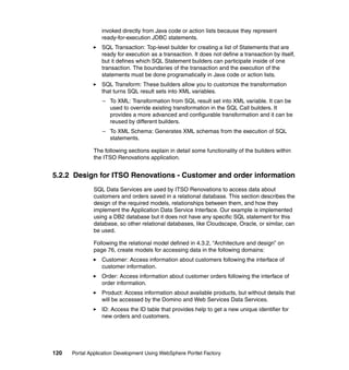 invoked directly from Java code or action lists because they represent
                  ready-for-execution JDBC statements.
                  SQL Transaction: Top-level builder for creating a list of Statements that are
                  ready for execution as a transaction. It does not define a transaction by itself,
                  but it defines which SQL Statement builders can participate inside of one
                  transaction. The boundaries of the transaction and the execution of the
                  statements must be done programatically in Java code or action lists.
                  SQL Transform: These builders allow you to customize the transformation
                  that turns SQL result sets into XML variables.
                  – To XML: Transformation from SQL result set into XML variable. It can be
                    used to override existing transformation in the SQL Call builders. It
                    provides a more advanced and configurable transformation and it can be
                    reused by different builders.
                  – To XML Schema: Generates XML schemas from the execution of SQL
                    statements.

               The following sections explain in detail some functionality of the builders within
               the ITSO Renovations application.


5.2.2 Design for ITSO Renovations - Customer and order information
               SQL Data Services are used by ITSO Renovations to access data about
               customers and orders saved in a relational database. This section describes the
               design of the required models, relationships between them, and how they
               implement the Application Data Service Interface. Our example is implemented
               using a DB2 database but it does not have any specific SQL statement for this
               database, so other relational databases, like Cloudscape, Oracle, or similar, can
               be used.

               Following the relational model defined in 4.3.2, “Architecture and design” on
               page 76, create models for accessing data in the following domains:
                  Customer: Access information about customers following the interface of
                  customer information.
                  Order: Access information about customer orders following the interface of
                  order information.
                  Product: Access information about available products, but without details that
                  will be accessed by the Domino and Web Services Data Services.
                  ID: Access the ID table that provides help to get a new unique identifier for
                  new orders and customers.




120   Portal Application Development Using WebSphere Portlet Factory
 