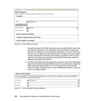 Figure 5-16 SQL DataSource builder

                     During the creation of the SQL Data Source you provide the JNDI name of the
                     Data Source registered in your application server. By default it is assumed
                     that this is the same server where the web application is running. If this is not
                     the case you can define a remote JNDI server. The data source can already
                     contain authentication information for the back-end system; if this is not the
                     case the user name and password can be defined in the builder under the
                     DataSource Authentication section.
                 5. Add SQL Call builders with the statements to execute. Override the SQL Data
                    Source in the Builder Override Definition section to use the previously defined
                    SQL DataSource builder (Figure 5-17). It is possible to provide the JNDI
                    name in the SQL Call builder but it is more maintainable to define it once and
                    reuse it in all SQL builders.




Figure 5-17 SQL Call builder: Override definitions




126     Portal Application Development Using WebSphere Portlet Factory
 