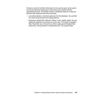Provide a name for the SQL Call builder. Do not use the same name used in
the service operation because you could have some conflicts with the
generated resources. The builder contains a Database Explorer to help you
build the SQL statement that will be executed:
– List entities (tables or stored procedures) from the database. You can filter
  the result using schemas and catalog patterns.
– Generate a sample SQL statement: Select, insert, update, delete. You can
  modify the statement or provide one of your own. The syntax is standard
  SQL. Parameter use is the same as when creating Java Prepared SQL
  statements: each parameter is represented with ? as a place holder.




            Chapter 5. Creating Data Services: Access to back-end systems   127
 