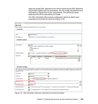 Apply the sample SQL statement and it will be copied into the SQL Statement
                     input builder together with the parameters. You can modify the statement and
                     parameters to adjust them to your requirements. This will be the actual
                     statement that will be executed by the builder.
                     The SQL Call builder offers several configuration options to define input
                     parameters and handle the result set (Figure 5-19).




Figure 5-19 SQL Call builder: Statement, parameters and result set handling



                                 Chapter 5. Creating Data Services: Access to back-end systems   129
 