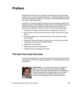 Preface

                 WebSphere® Portlet Factory is a powerful and flexible tool for rapidly building
                 portlets on top of a service-oriented architecture. It enables developers to quickly
                 and easily leverage their company's core assets, automatically assembling them
                 into custom, high-value portlets.

                 In this book, we show you specific techniques and a best practices approach for
                 developing portlets using WebSphere Portlet Factory. Using a fictitious company
                 scenario, we discuss how to build a Customer Self Service and Customer
                 Representative application. Within this context, we cover the following topics:
                     Installing and configuring the Portlet Factory development environment
                     How to create and consume data services from SQL, Domino® and a Web
                     service
                     Step-by-step guidance for creating the portlets and enabling inter-portlet
                     communication
                     Advanced UI design techniques, including the use of AJAX for type ahead
                     functionality and working with the Dojo Builders
                     Enabling the use of profiling
                     Deployment production considerations
                     Troubleshooting and debugging techniques



The team that wrote this book
                 This book was produced by a team of specialists from around the world working
                 at the International Technical Support Organization, Cambridge, Massachusetts,
                 USA Center.



                                     David Bowley is a consultant with e-Centric Innovations in
                                     Melbourne Australia, and has been working with IBM®
                                     technologies since 1999. David specializes in the WebSphere
                                     Portal and Lotus® Domino product range, and is a regular
                                     contributor to several IT publications. David was also a
                                     co-author of the Redpaper for Portal Express Version 6.




© Copyright IBM Corp. 2008. All rights reserved.                                                  xiii
 