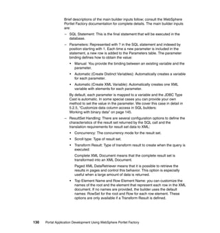 Brief descriptions of the main builder inputs follow; consult the WebSphere
                  Portlet Factory documentation for complete details. The main builder inputs
                  are:
                  – SQL Statement: This is the final statement that will be executed in the
                    database.
                  – Parameters: Represented with ? in the SQL statement and indexed by
                    position starting with 1. Each time a new parameter is included in the
                    statement, a new row is added to the Parameters table. The parameter
                    binding defines how to obtain the value:
                      •   Manual: You provide the binding between an existing variable and the
                          parameter.
                      •   Automatic (Create Distinct Variables): Automatically creates a variable
                          for each parameter.
                      •   Automatic (Create XML Variable): Automatically creates one XML
                          variable with elements for each parameter.
                     By default, each parameter is mapped to a variable and the JDBC Type
                     Cast is automatic. In some special cases you can provide your own
                     method to set the value in the parameter. We cover this case in detail in
                     5.2.5, “Customize data column access in SQL builders:
                     Working with binary data” on page 145.
                  – ResultSet Handling: There are several configuration options to define the
                    characteristics of the result set returned by the SQL call and the
                    translation requirements for result set data to XML:
                      •   Concurrency: The concurrency mode for the result set.
                      •   Scroll type: Type of result set.
                      •   Transform Result: Type of transform result to create when the query is
                          executed:
                          Complete XML Document means that the complete result set is
                          transformed into an XML Document.
                          Paged XML DataRetriever means that it is possible to retrieve the
                          results in pages and control this behavior. This option is especially
                          useful when a large amount of data is returned.
                      •   Top Element Name and Row Element Name: you can customize the
                          names of the root and the element that represent each row in the XML
                          document. If no names are provided, the builder uses the default
                          names: RowSet for the root and Row for each row element. These
                          options are only available if a Transform Result is defined.




130   Portal Application Development Using WebSphere Portlet Factory
 