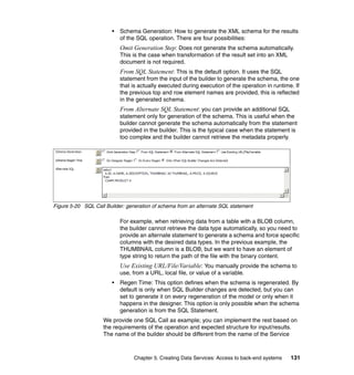 •   Schema Generation: How to generate the XML schema for the results
                            of the SQL operation. There are four possibilities:
                            Omit Generation Step: Does not generate the schema automatically.
                            This is the case when transformation of the result set into an XML
                            document is not required.
                            From SQL Statement: This is the default option. It uses the SQL
                            statement from the input of the builder to generate the schema, the one
                            that is actually executed during execution of the operation in runtime. If
                            the previous top and row element names are provided, this is reflected
                            in the generated schema.
                            From Alternate SQL Statement: you can provide an additional SQL
                            statement only for generation of the schema. This is useful when the
                            builder cannot generate the schema automatically from the statement
                            provided in the builder. This is the typical case when the statement is
                            too complex and the builder cannot retrieve the metadata properly.




Figure 5-20 SQL Call Builder: generation of schema from an alternate SQL statement

                            For example, when retrieving data from a table with a BLOB column,
                            the builder cannot retrieve the data type automatically, so you need to
                            provide an alternate statement to generate a schema and force specific
                            columns with the desired data types. In the previous example, the
                            THUMBNAIL column is a BLOB, but we want to have an element of
                            type string to return the path of the file with the binary content.
                            Use Existing URL/File/Variable: You manually provide the schema to
                            use, from a URL, local file, or value of a variable.
                        •   Regen Time: This option defines when the schema is regenerated. By
                            default is only when SQL Builder changes are detected, but you can
                            set to generate it on every regeneration of the model or only when it
                            happens in the designer. This option is only possible when the schema
                            generation is from the SQL Statement.
                    We provide one SQL Call as example; you can implement the rest based on
                    the requirements of the operation and expected structure for input/results.
                    The name of the builder should be different from the name of the Service



                                 Chapter 5. Creating Data Services: Access to back-end systems    131
 