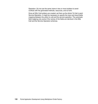 Operation. Do not use the same name in two or more builders to avoid
                  conflicts with the generated methods, resources, and so forth.
                  Once all SQL Call builders are created, set them as the Action To Call in each
                  Service Operation. It might be necessary to specify the input and result fields
                  mapping between the action to call and the service operation. The automatic
                  field mapping only works if the names of the fields are identical in the SQL
                  Call and the Service Operation schemas.




132   Portal Application Development Using WebSphere Portlet Factory
 
