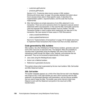 – customers.getCustomer
                  – products.getProducts
                  Section 5.2.5, “Customize data column access in SQL builders:
                  Working with binary data” on page 145 provides detailed information about
                  how to access binary data in these specific cases. It describes the
                  implementation pattern, required builders, and the code that must be
                  implemented.
               8. SQL Call builders are simple executions of one SQL statement in one
                  transaction. There are some scenarios where it is required to execute several
                  statements within one transaction. In this case the SQL Call builder cannot be
                  used and separate SQL Statement builders must be created. The SQL
                  Transaction builder is used to define which statements can take part in the
                  transaction. We have several of these cases in ITSO Renovations:
                  – orders.createOrderWithItems
                  – orders.updateOrderItemsList
                  See 5.2.6, “Implementation of transactions” on page 161 for details about how
                  to implement these transactions that involve more than one SQL statement.

               Code generated by SQL builders
               SQL builders, like other WebSphere Portlet Factory builders, generate code and
               some other resources at execution time. The designer offers the possibility to
               visualize what is generated using the WebApp Tree view of the model. It is
               interesting to walk through the helper LJOs, methods, and schemas that are
               generated. They can be accessed programatically in these cases:
                  Java code using the WebAppAccess object
                  Action List or Method builders
                  Reference to generated structures

               This section shows what is generated by the two main builders: SQL Call builder
               and SQL Statement builder.

               SQL Call builder
               The builder metadata appears as a child of the Data Service leaf in the WebApp
               tree (Figure 5-22). In the right window you see a short summary with the SQL
               statement, the generated operation with parameters, and the internal variables
               that are used to keep the data. The builder uses some internal Linked Java
               Objects to work with the Statement and perform the result set to XML
               transformation.




136   Portal Application Development Using WebSphere Portlet Factory
 