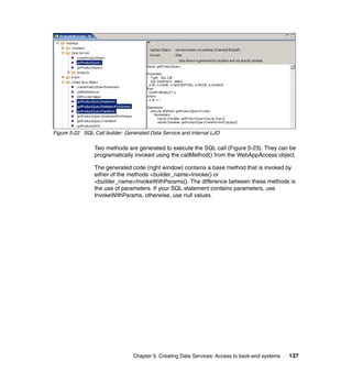 Figure 5-22 SQL Call builder: Generated Data Service and internal LJO

                 Two methods are generated to execute the SQL call (Figure 5-23). They can be
                 programatically invoked using the callMethod() from the WebAppAccess object.

                 The generated code (right window) contains a base method that is invoked by
                 either of the methods <builder_name>Invoke() or
                 <builder_name>InvokeWithParams(). The difference between these methods is
                 the use of parameters. If your SQL statement contains parameters, use
                 InvokeWithParams, otherwise, use null values.




                                 Chapter 5. Creating Data Services: Access to back-end systems   137
 