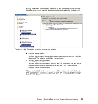 Finally, the builder generates the schemas for the inputs and results and the
                variables that contain the data when the statement is executed (Figure 5-24).




Figure 5-24 SQL Call builder: generated schemas and variables

                    <builder_name>Inputs
                    <builder_name>Inputs contains the input value for parameters of the SQL
                    statement. The schema is <builder_name>Inputs.
                    <builder_name>TransformXml
                    <builder_name>TransformXml contains the XML document with the results
                    after the transformation of the result set into the XML. The schema is
                    <builder_name>TransformXml.

                The generated code and resources can be different depending on whether the
                SQL Call contains parameters, results, or both. We have provided an example
                that covers both cases.




                                Chapter 5. Creating Data Services: Access to back-end systems   139
 
