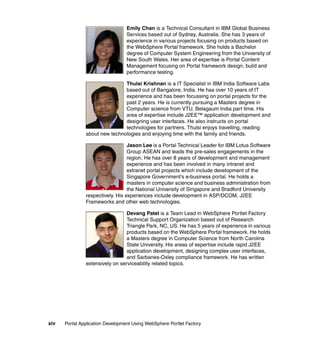 Emily Chan is a Technical Consultant in IBM Global Business
                                  Services based out of Sydney, Australia. She has 3 years of
                                  experience in various projects focusing on products based on
                                  the WebSphere Portal framework. She holds a Bachelor
                                  degree of Computer System Engineering from the University of
                                  New South Wales. Her area of expertise is Portal Content
                                  Management focusing on Portal framework design, build and
                                  performance testing.

                               Thulsi Krishnan is a IT Specialist in IBM India Software Labs
                               based out of Bangalore, India. He has over 10 years of IT
                               experience and has been focussing on portal projects for the
                               past 2 years. He is currently pursuing a Masters degree in
                               Computer science from VTU, Belagaum India part time. His
                               area of expertise include J2EE™ application development and
                               designing user interfaces. He also instructs on portal
                               technologies for partners. Thulsi enjoys travelling, reading
               about new technologies and enjoying time with the family and friends.

                                  Jason Lee is a Portal Technical Leader for IBM Lotus Software
                                  Group ASEAN and leads the pre-sales engagements in the
                                  region. He has over 8 years of development and management
                                  experience and has been involved in many intranet and
                                  extranet portal projects which include development of the
                                  Singapore Government's e-business portal. He holds a
                                  masters in computer science and business administration from
                                  the National University of Singapore and Bradford University
               respectively. His experiences include development in ASP/DCOM, J2EE
               Frameworks and other web technologies.

                                 Devang Patel is a Team Lead in WebSphere Portlet Factory
                                 Technical Support Organization based out of Research
                                 Triangle Park, NC, US. He has 5 years of experience in various
                                 products based on the WebSphere Portal framework. He holds
                                 a Masters degree in Computer Science from North Carolina
                                 State University. His areas of expertise include rapid J2EE
                                 application development, designing complex user interfaces,
                                 and Sarbanes-Oxley compliance framework. He has written
               extensively on serviceability related topics.




xiv   Portal Application Development Using WebSphere Portlet Factory
 