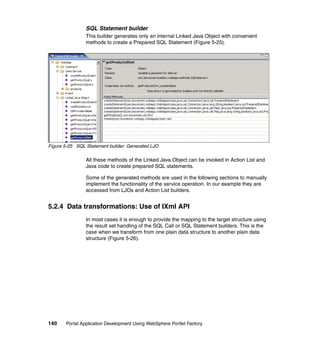 SQL Statement builder
                This builder generates only an internal Linked Java Object with convenient
                methods to create a Prepared SQL Statement (Figure 5-25).




Figure 5-25 SQL Statement builder: Generated LJO

                All these methods of the Linked Java Object can be invoked in Action List and
                Java code to create prepared SQL statements.

                Some of the generated methods are used in the following sections to manually
                implement the functionality of the service operation. In our example they are
                accessed from LJOs and Action List builders.


5.2.4 Data transformations: Use of IXml API
                In most cases it is enough to provide the mapping to the target structure using
                the result set handling of the SQL Call or SQL Statement builders. This is the
                case when we transform from one plain data structure to another plain data
                structure (Figure 5-26).




140    Portal Application Development Using WebSphere Portlet Factory
 